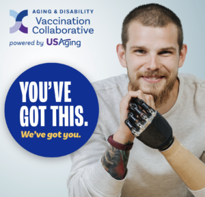 Logo of The Aging and Disability Vaccination Collaborative powered by USAging. A man with a prosthetic arm. A button that reads "You've got this. We've got you."